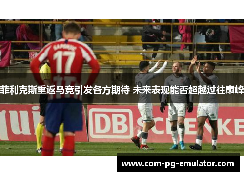 菲利克斯重返马竞引发各方期待 未来表现能否超越过往巅峰 菲利克斯重返马竞引发各方期待 未来表现能否超越过往巅峰