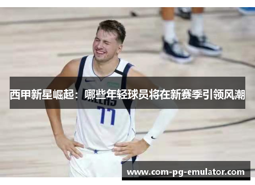 西甲新星崛起:哪些年轻球员将在新赛季引领风潮 西甲新星崛起:哪些年轻球员将在新赛季引领风潮