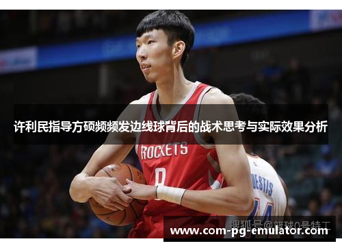 许利民指导方硕频频发边线球背后的战术思考与实际效果分析 许利民指导方硕频频发边线球背后的战术思考与实际效果分析