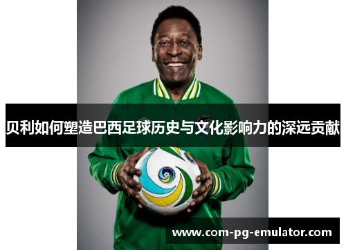 贝利如何塑造巴西足球历史与文化影响力的深远贡献 贝利如何塑造巴西足球历史与文化影响力的深远贡献