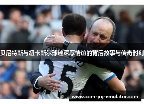 贝尼特斯与纽卡斯尔球迷深厚情谊的背后故事与传奇时刻 贝尼特斯与纽卡斯尔球迷深厚情谊的背后故事与传奇时刻