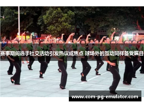 赛事期间选手社交活动引发热议成焦点 球场外的互动同样备受瞩目 赛事期间选手社交活动引发热议成焦点 球场外的互动同样备受瞩目