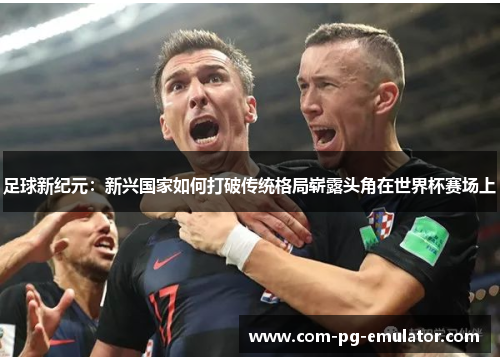 足球新纪元:新兴国家如何打破传统格局崭露头角在世界杯赛场上 足球新纪元:新兴国家如何打破传统格局崭露头角在世界杯赛场上