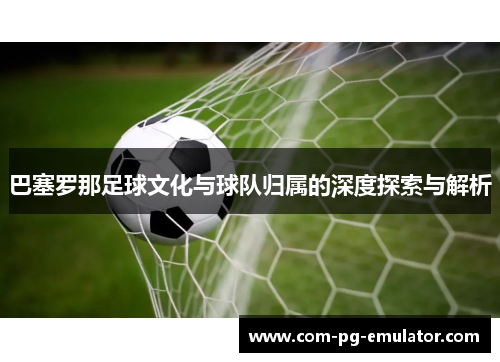 巴塞罗那足球文化与球队归属的深度探索与解析