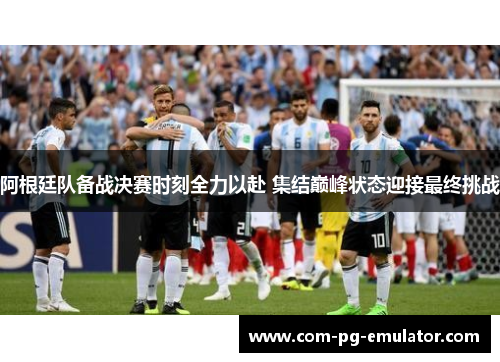 阿根廷队备战决赛时刻全力以赴 集结巅峰状态迎接最终挑战