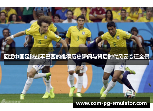 回望中国足球战平巴西的难得历史瞬间与背后时代风云变迁全景 回望中国足球战平巴西的难得历史瞬间与背后时代风云变迁全景