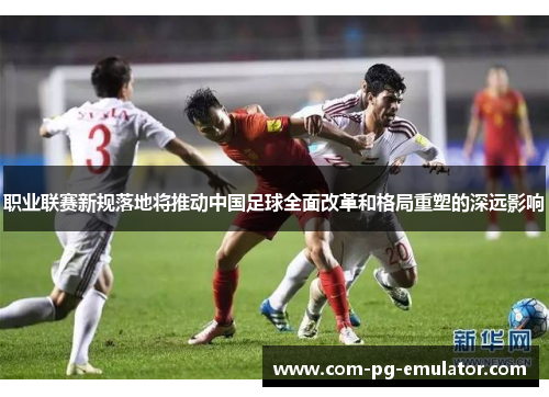 职业联赛新规落地将推动中国足球全面改革和格局重塑的深远影响