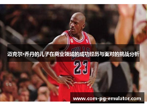 迈克尔·乔丹的儿子在商业领域的成功经历与面对的挑战分析