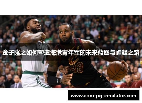 金子隆之如何塑造海港青年军的未来蓝图与崛起之路