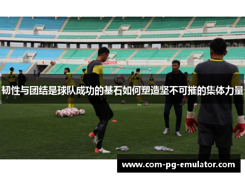 韧性与团结是球队成功的基石如何塑造坚不可摧的集体力量
