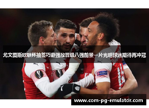 尤文图斯欧联杯抽签巧避强敌晋级八强前景一片光明球迷期待再冲冠