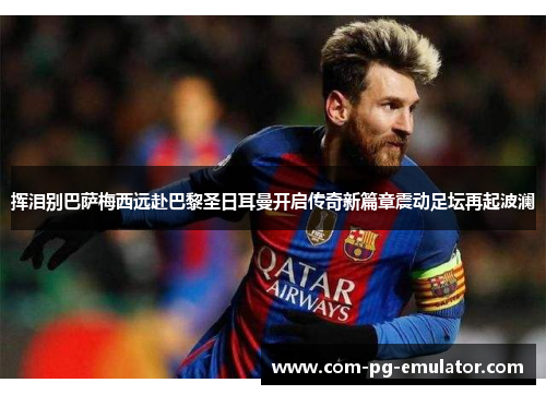 挥泪别巴萨梅西远赴巴黎圣日耳曼开启传奇新篇章震动足坛再起波澜 挥泪别巴萨梅西远赴巴黎圣日耳曼开启传奇新篇章震动足坛再起波澜