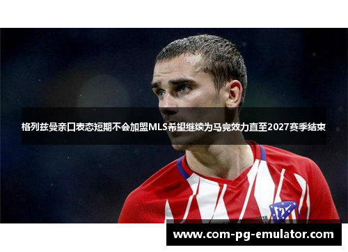 格列兹曼亲口表态短期不会加盟MLS希望继续为马竞效力直至2027赛季结束