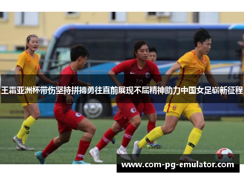 王霜亚洲杯带伤坚持拼搏勇往直前展现不屈精神助力中国女足崭新征程