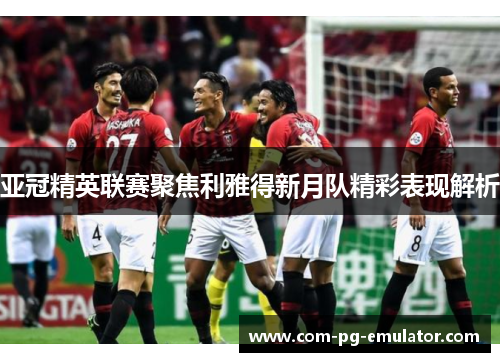 亚冠精英联赛聚焦利雅得新月队精彩表现解析